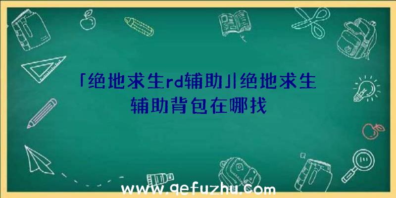 「绝地求生rd辅助」|绝地求生辅助背包在哪找